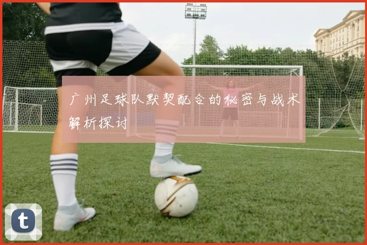 广州足球队默契配合的秘密与战术解析探讨