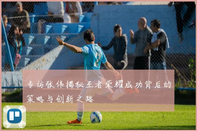 专访张伟揭秘王者荣耀成功背后的策略与创新之路