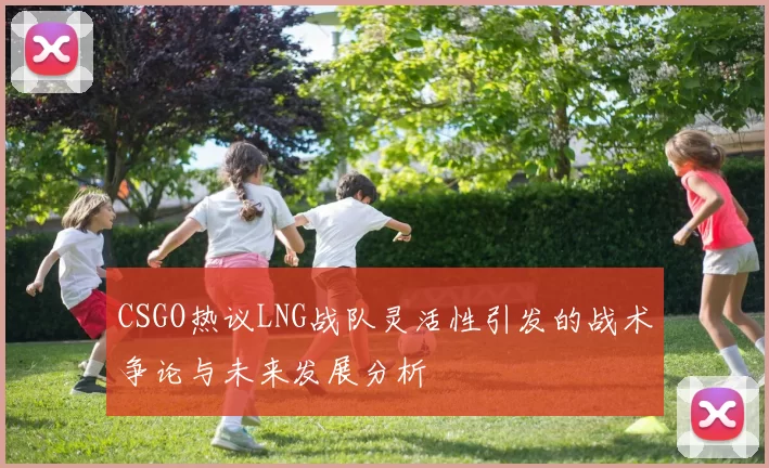 CSGO热议LNG战队灵活性引发的战术争论与未来发展分析
