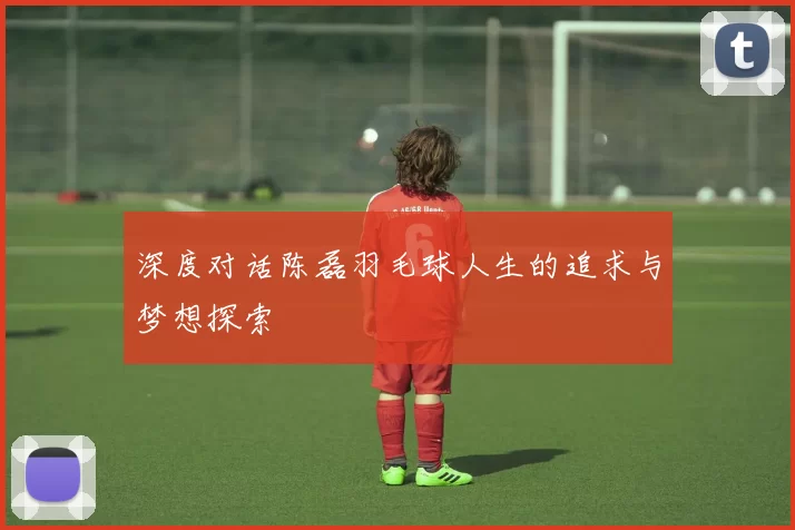 深度对话陈磊羽毛球人生的追求与梦想探索