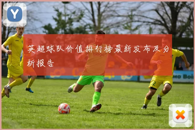 英超球队价值排行榜最新发布及分析报告
