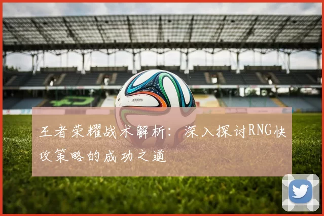 王者荣耀战术解析：深入探讨RNG快攻策略的成功之道