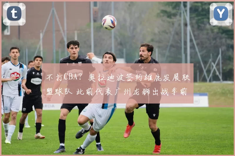 不打CBA？奥拉迪波签约雄鹿发展联盟球队 此前代表广州龙狮出战季前赛