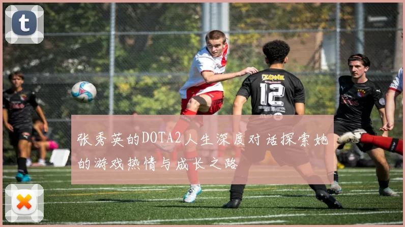 张秀英的DOTA2人生深度对话探索她的游戏热情与成长之路